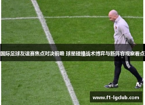 国际足球友谊赛焦点对决前瞻 球星碰撞战术博弈与新阵容观察看点 国际足球友谊赛焦点对决前瞻 球星碰撞战术博弈与新阵容观察看点