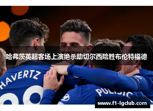 哈弗茨英超客场上演绝杀助切尔西险胜布伦特福德 哈弗茨英超客场上演绝杀助切尔西险胜布伦特福德