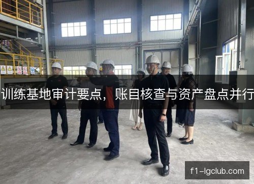 训练基地审计要点,账目核查与资产盘点并行 训练基地审计要点,账目核查与资产盘点并行